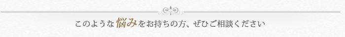 このような悩みをお持ちの方、ぜひご相談ください