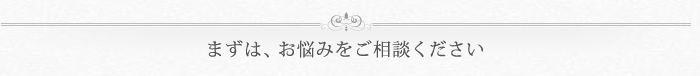 まずは、お悩みをご相談ください